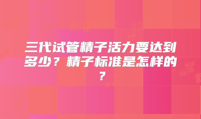 三代试管精子活力要达到多少？精子标准是怎样的？