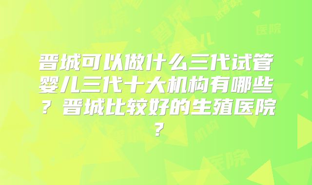 晋城可以做什么三代试管婴儿三代十大机构有哪些？晋城比较好的生殖医院？
