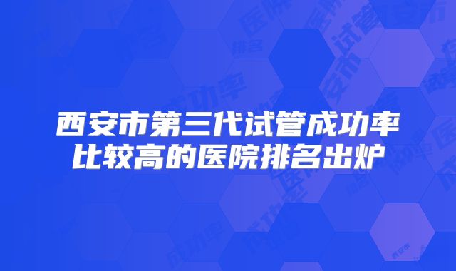 西安市第三代试管成功率比较高的医院排名出炉