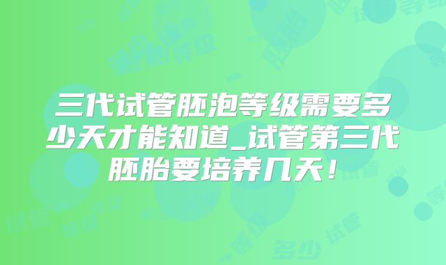 三代试管胚泡等级需要多少天才能知道_试管第三代胚胎要培养几天!