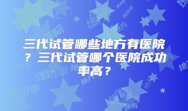 三代试管哪些地方有医院？三代试管哪个医院成功率高？