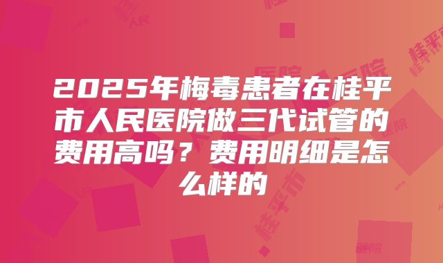 2025年梅毒患者在桂平市人民医院做三代试管的费用高吗？费用明细是怎么样的