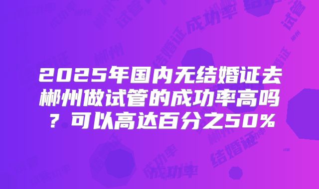 2025年国内无结婚证去郴州做试管的成功率高吗?可以高达百分之50%