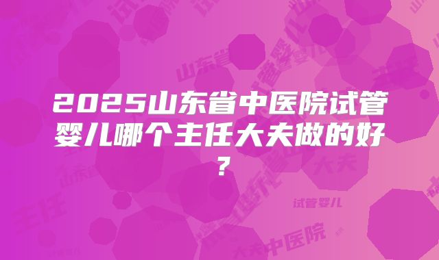 2025山东省中医院试管婴儿哪个主任大夫做的好?