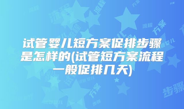 试管婴儿短方案促排步骤是怎样的(试管短方案流程一般促排几天)