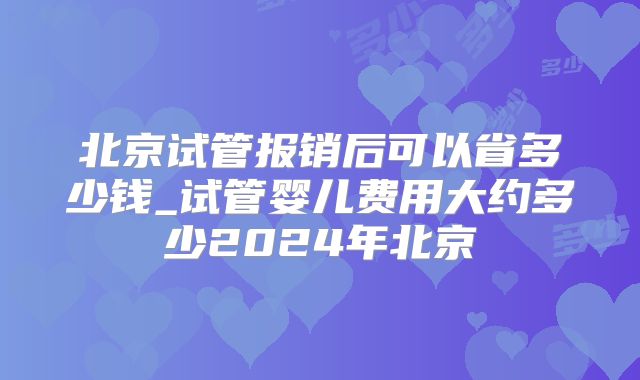 北京试管报销后可以省多少钱_试管婴儿费用大约多少2024年北京