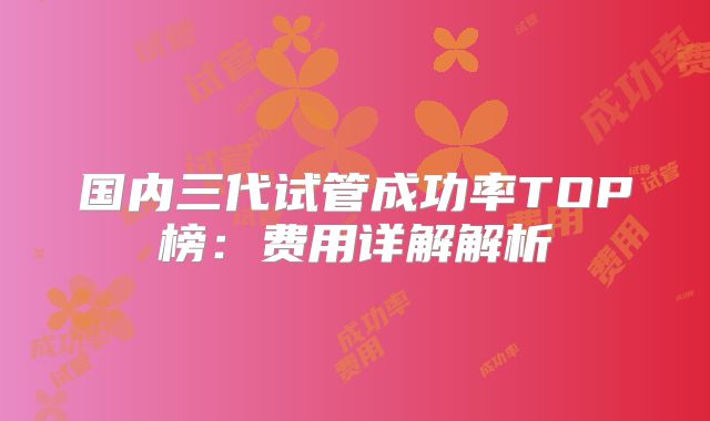 国内三代试管成功率TOP榜：费用详解解析