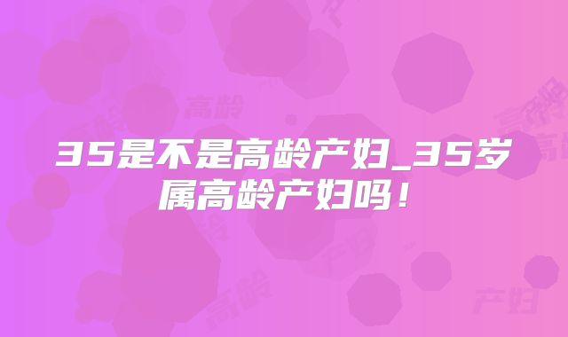 35是不是高龄产妇_35岁属高龄产妇吗！