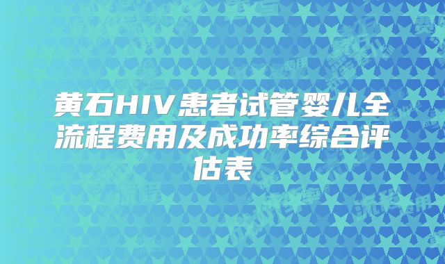 黄石HIV患者试管婴儿全流程费用及成功率综合评估表
