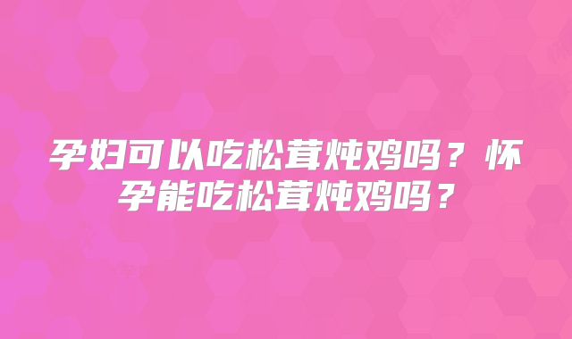 孕妇可以吃松茸炖鸡吗？怀孕能吃松茸炖鸡吗？