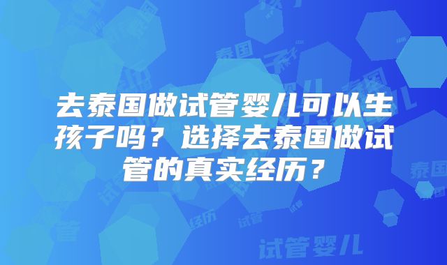 去泰国做试管婴儿可以生孩子吗?选择去泰国做试管的真实经历?