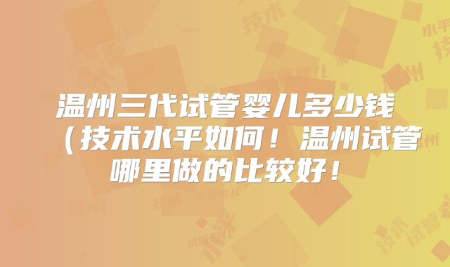 温州三代试管婴儿多少钱（技术水平如何！温州试管哪里做的比较好！