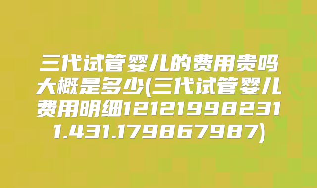 三代试管婴儿的费用贵吗大概是多少(三代试管婴儿费用明细121219982311.431.179867987)