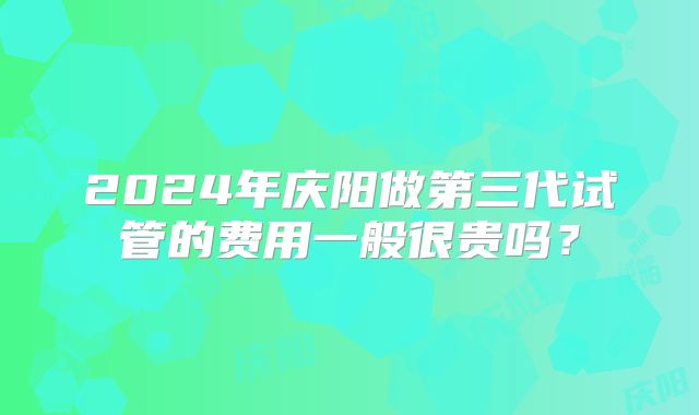 2024年庆阳做第三代试管的费用一般很贵吗？