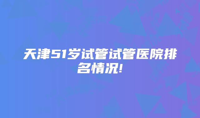 天津51岁试管试管医院排名情况!