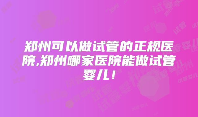 郑州可以做试管的正规医院,郑州哪家医院能做试管婴儿！