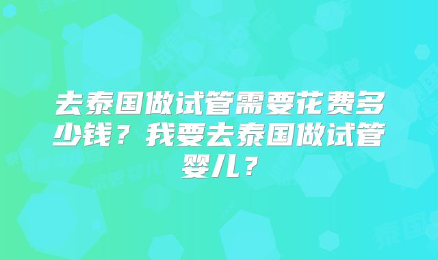 去泰国做试管需要花费多少钱?我要去泰国做试管婴儿?