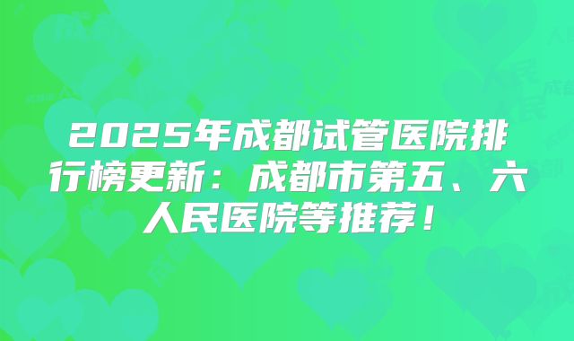2025年成都试管医院排行榜更新：成都市第五、六人民医院等推荐！