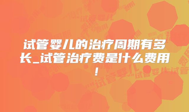 试管婴儿的治疗周期有多长_试管治疗费是什么费用！