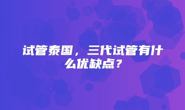 试管泰国，三代试管有什么优缺点？