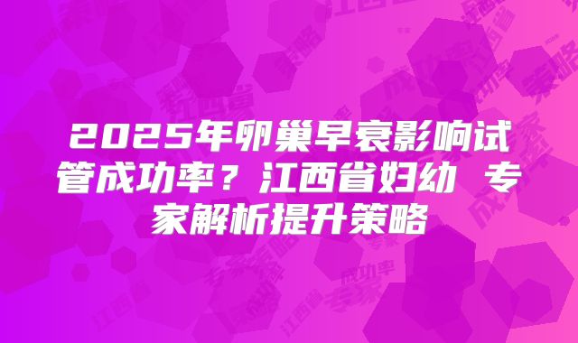 2025年卵巢早衰影响试管成功率?江西省妇幼 专家解析提升策略