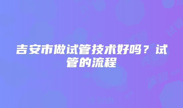吉安市做试管技术好吗？试管的流程