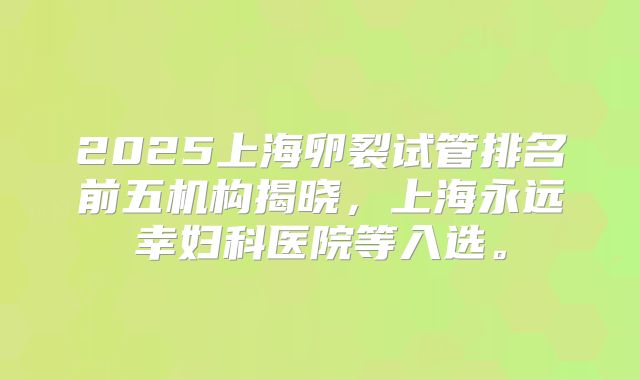 2025上海卵裂试管排名前五机构揭晓,上海永远幸妇科医院等入选。