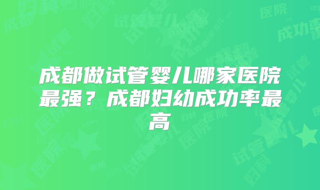 成都做试管婴儿哪家医院最强?成都妇幼成功率最高