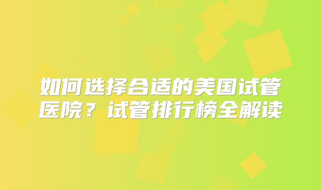 如何选择合适的美国试管医院？试管排行榜全解读