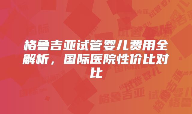 格鲁吉亚试管婴儿费用全解析,国际医院性价比对比