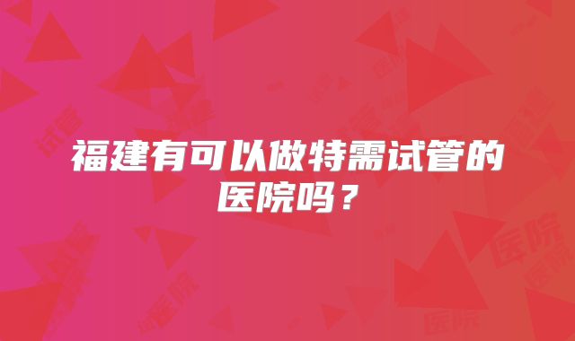 福建有可以做特需试管的医院吗?