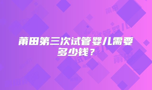 莆田第三次试管婴儿需要多少钱?