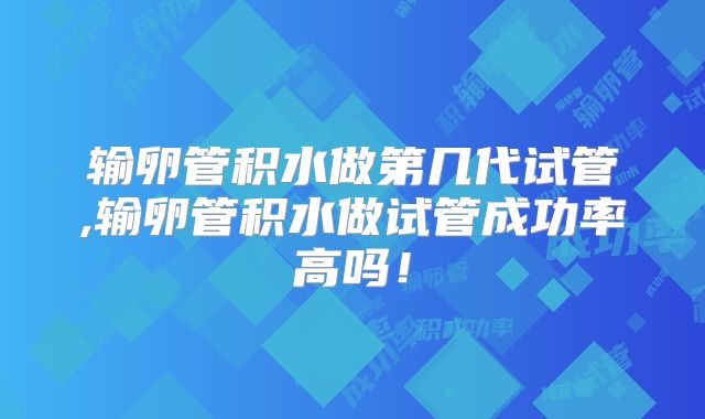 输卵管积水做第几代试管,输卵管积水做试管成功率高吗！