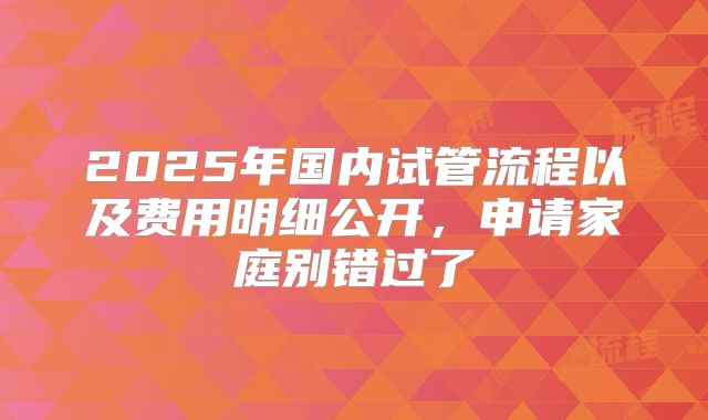 2025年国内试管流程以及费用明细公开，申请家庭别错过了