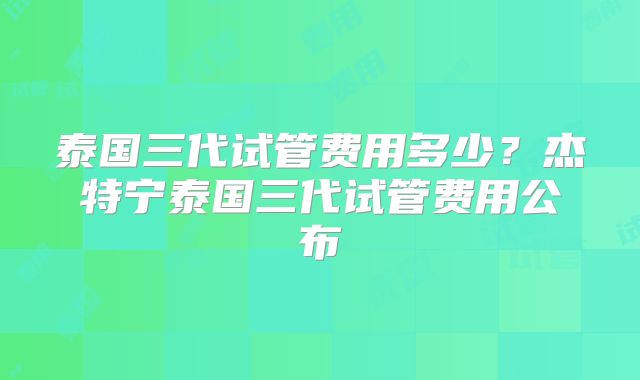 泰国三代试管费用多少？杰特宁泰国三代试管费用公布