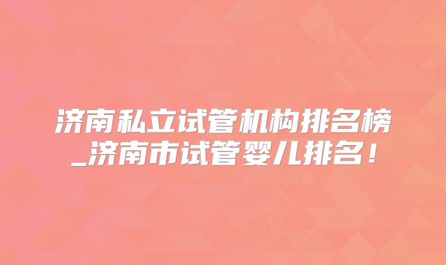 济南私立试管机构排名榜_济南市试管婴儿排名！