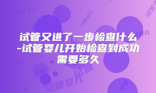 试管又进了一步检查什么-试管婴儿开始检查到成功需要多久