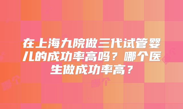 在上海九院做三代试管婴儿的成功率高吗？哪个医生做成功率高？