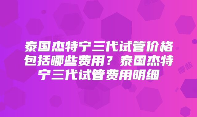 泰国杰特宁三代试管价格包括哪些费用？泰国杰特宁三代试管费用明细