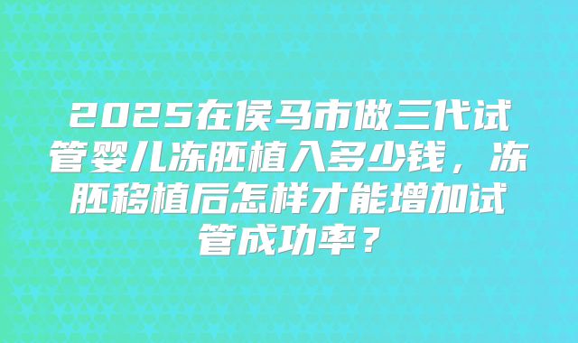 2025在侯马市做三代试管婴儿冻胚植入多少钱，冻胚移植后怎样才能增加试管成功率？
