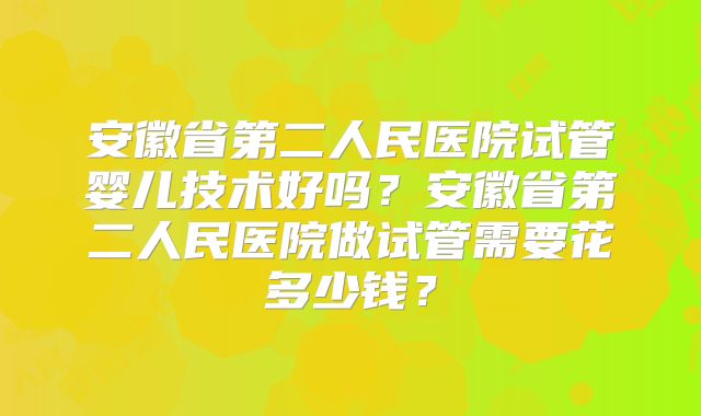 安徽省第二人民医院试管婴儿技术好吗？安徽省第二人民医院做试管需要花多少钱？