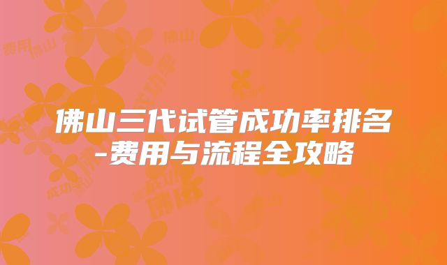 佛山三代试管成功率排名-费用与流程全攻略