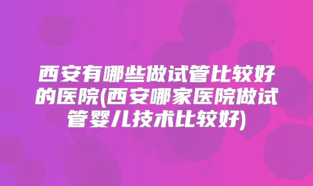 西安有哪些做试管比较好的医院(西安哪家医院做试管婴儿技术比较好)