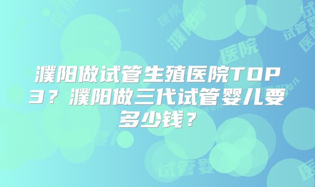 濮阳做试管生殖医院TOP3？濮阳做三代试管婴儿要多少钱？