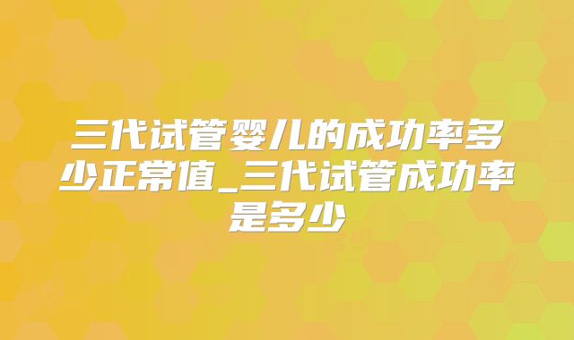 三代试管婴儿的成功率多少正常值_三代试管成功率是多少
