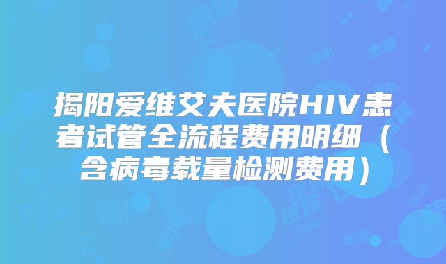 揭阳爱维艾夫医院HIV患者试管全流程费用明细(含病毒载量检测费用)