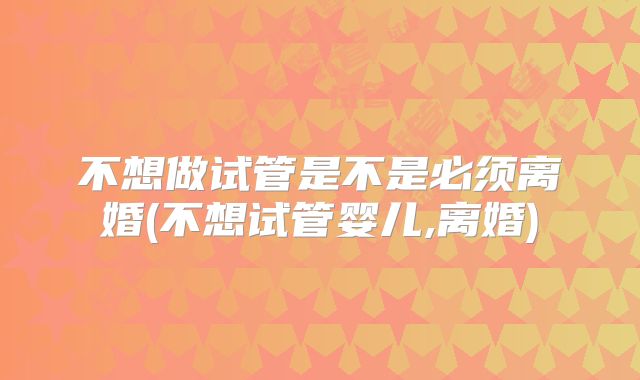 不想做试管是不是必须离婚(不想试管婴儿,离婚)