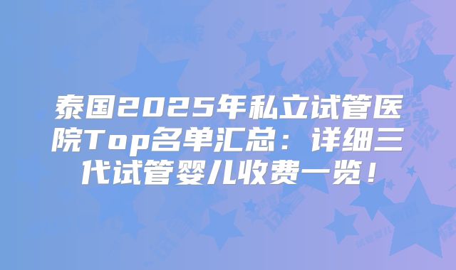 泰国2025年私立试管医院Top名单汇总:详细三代试管婴儿收费一览!
