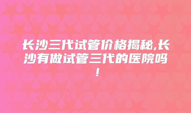 长沙三代试管价格揭秘,长沙有做试管三代的医院吗!