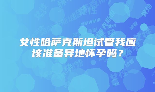 女性哈萨克斯坦试管我应该准备异地怀孕吗？
